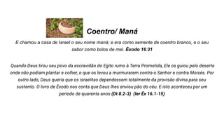 Coentro/ Maná
E chamou a casa de Israel o seu nome maná; e era como semente de coentro branco, e o seu
sabor como bolos de mel. Êxodo 16:31
Quando Deus tirou seu povo da escravidão do Egito rumo à Terra Prometida, Ele os guiou pelo deserto
onde não podiam plantar e colher, o que os levou a murmurarem contra o Senhor e contra Moisés. Por
outro lado, Deus queria que os israelitas dependessem totalmente da provisão divina para seu
sustento. O livro de Êxodo nos conta que Deus lhes enviou pão do céu. E isto aconteceu por um
período de quarenta anos (Dt 8.2-3) (ler Êx 16.1-15)
 