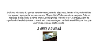 O último versículo diz que ao verem o maná, que era algo novo, jamais visto, os israelitas
começaram a perguntar uns aos outros “O que é isto?”, do som desta pergunta feita no
hebraico é que surgiu o nome “maná”, que signiﬁca “o que é isto?”. Contudo, além do
signiﬁcado literal da palavra, o maná tem uma mensagem simbólica na Bíblia, e é isto que
queremos explorar neste estudo.
A ARCA E O MANÁ
 