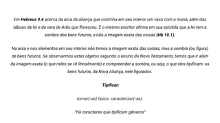 Em Hebreus 9.4 acerca da arca da aliança que continha em seu interior um vaso com o maná, além das
tábuas da lei e da vara de Arão que ﬂoresceu. E o mesmo escritor aﬁrma em sua epístola que a lei tem a
sombra dos bens futuros, e não a imagem exata das coisas (Hb 10.1).
Na arca e nos elementos em seu interior não temos a imagem exata das coisas, mas a sombra (ou ﬁgura)
de bens futuros. Se observarmos estes objetos segundo o ensino do Novo Testamento, temos que ir além
da imagem exata (o que neles se vê literalmente) e compreender a sombra, ou seja, o que eles tipiﬁcam: os
bens futuros, da Nova Aliança, nele ﬁgurados.
Tipiﬁcar:
tornar(-se) típico; caracterizar(-se).
"há caracteres que tipificam gêneros"
 