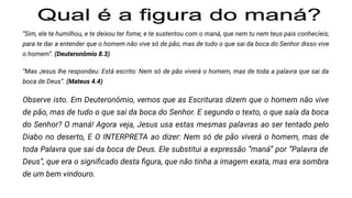 “Sim, ele te humilhou, e te deixou ter fome, e te sustentou com o maná, que nem tu nem teus pais conhecíeis;
para te dar a entender que o homem não vive só de pão, mas de tudo o que sai da boca do Senhor disso vive
o homem”. (Deuteronômio 8.3)
“Mas Jesus lhe respondeu: Está escrito: Nem só de pão viverá o homem, mas de toda a palavra que sai da
boca de Deus”. (Mateus 4.4)
Observe isto. Em Deuteronômio, vemos que as Escrituras dizem que o homem não vive
de pão, mas de tudo o que sai da boca do Senhor. E segundo o texto, o que saía da boca
do Senhor? O maná! Agora veja, Jesus usa estas mesmas palavras ao ser tentado pelo
Diabo no deserto, E O INTERPRETA ao dizer: Nem só de pão viverá o homem, mas de
toda Palavra que sai da boca de Deus. Ele substitui a expressão “maná” por “Palavra de
Deus”, que era o signiﬁcado desta ﬁgura, que não tinha a imagem exata, mas era sombra
de um bem vindouro.
 