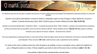 É o alimento que vem do céu para o sustento do seu povo. E qual é a ﬁgura da arca da aliança? Ela representa a presença de Deus no meio dos
homens.
Quando a arca partia, dizia Moisés: Levanta-te, Senhor, e dissipados sejam os teus inimigos, e fujam diante de ti os que te
odeiam. E quando ela pousava, dizia: Volta, ó Senhor, para os muitos milhares de Israel. (Nm 10.35-36).
Quando a arca partia, Moisés dizia: “Levanta-te ó Deus…”, e quando ela pousava, dizia: “Volta, ó Senhor…”, porque a arca representava a presença
de Deus que estava entre os querubins, como ele mesmo dissera a Moisés. Vemos também que em 1Samuel 4.21-22, quando os ﬁlisteus
tomaram a arca, dizia-se em Israel: “Icabode – de Israel se foi a Glória!”
Se a arca representava a presença de Deus no meio dos homens, então ela ﬁgura Jesus! No Novo Testamento, é Ele quem é chamado EMANUEL,
que traduzido é “Deus conosco” (Mt 1.23). E dele escreveu João, o apóstolo do amor, dizendo:
E o verbo se fez carne, e habitou entre nós, cheio de graça e de verdade, e vimos a sua glória, como a glória do unigênito do
pai. […] Ninguém jamais viu a Deus. O Deus unigênito, que está no seio do Pai, esse o deu a conhecer. (João 1.14, 18.)
A arca, portanto, é a ﬁgura de Cristo, a presença de Deus o meio dos homens.
 