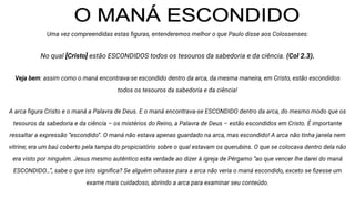 Uma vez compreendidas estas ﬁguras, entenderemos melhor o que Paulo disse aos Colossenses:
No qual [Cristo] estão ESCONDIDOS todos os tesouros da sabedoria e da ciência. (Col 2.3).
Veja bem: assim como o maná encontrava-se escondido dentro da arca, da mesma maneira, em Cristo, estão escondidos
todos os tesouros da sabedoria e da ciência!
A arca ﬁgura Cristo e o maná a Palavra de Deus. E o maná encontrava-se ESCONDIDO dentro da arca, do mesmo modo que os
tesouros da sabedoria e da ciência – os mistérios do Reino, a Palavra de Deus – estão escondidos em Cristo. É importante
ressaltar a expressão “escondido”. O maná não estava apenas guardado na arca, mas escondido! A arca não tinha janela nem
vitrine; era um baú coberto pela tampa do propiciatório sobre o qual estavam os querubins. O que se colocava dentro dela não
era visto por ninguém. Jesus mesmo autêntico esta verdade ao dizer à igreja de Pérgamo “ao que vencer lhe darei do maná
ESCONDIDO…”, sabe o que isto signiﬁca? Se alguém olhasse para a arca não veria o maná escondido, exceto se ﬁzesse um
exame mais cuidadoso, abrindo a arca para examinar seu conteúdo.
 