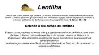 Lentilha
“Depois dele, Samá, filho de Agé, de Harar. Os filisteus reuniram-se em Leí, onde havia uma plantação de
lentilha. O exército de Israel fugiu dos filisteus, mas Samá tomou posição no meio da plantação, defendeu-a
e derrotou os filisteus. E o Senhor concedeu-lhe uma grande vitória.” 2 Samuel 23.11-12
Defenda o seu campo de lentilhas
Existem coisas preciosas na nossa vida que precisamos defender. A Bíblia diz que Israel
plantava, cultivava, cuidava do rebanho, e, de repente, vinham os filisteus e os
afugentaram. Mas um homem se posicionou contra esse domínio para proteger um
campo de lentilhas.
Lentilha é algo muito barato e Samá, um dos valentes do rei Davi, se colocou no meio do
terreno e o defendeu.
 