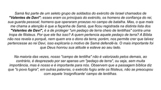 Samá fez parte de um seleto grupo de soldados do exército de Israel chamados de
"Valentes de Davi"; esses eram os principais do exército, os homens de confiança do rei,
sua guarda pessoal; homens que operaram proezas no campo de batalha. Mas, o que mais
me chama a atenção é que a façanha de Samá, que ficou registrada na distinta lista dos
"Valentes de Davi", é a de proteger "um pedaço de terra cheio de lentilhas" contra uma
tropa de filisteus. Por que ele fez isso? A quem pertencia aquele pedaço de terra? A Bíblia
não nos revela o porquê, nem quem era o dono da terra; porém, nos permite crer que talvez
pertencesse ao rei Davi, isso explicaria o motivo de Samá defendê-la. O mais importante foi
que Deus honrou sua atitude e esteve ao seu lado.
Na maioria das vezes, nosso "campo de lentilha" não é valorizado pelos demais, ao
contrário, é desprezado por ser apenas um "pedaço de terra", ou seja, sem muita
importância, mas é nosso e é importante para nós. Observem que a passagem bíblica diz
que "o povo fugira", em outras palavras, o exército fugiu ante os filisteus, não se preocupou
com aquele 'insignificante' campo de lentilhas.
 