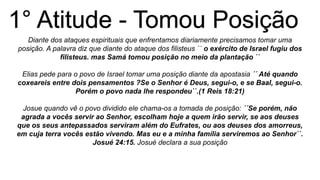 Diante dos ataques espirituais que enfrentamos diariamente precisamos tomar uma
posição. A palavra diz que diante do ataque dos filisteus ´´ o exército de Israel fugiu dos
filisteus. mas Samá tomou posição no meio da plantação ``
Elias pede para o povo de Israel tomar uma posição diante da apostasia ´´ Até quando
coxeareis entre dois pensamentos ?Se o Senhor é Deus, segui-o, e se Baal, segui-o.
Porém o povo nada lhe respondeu``.(1 Reis 18:21)
Josue quando vê o povo dividido ele chama-os a tomada de posição: ´´Se porém, não
agrada a vocês servir ao Senhor, escolham hoje a quem irão servir, se aos deuses
que os seus antepassados serviram além do Eufrates, ou aos deuses dos amorreus,
em cuja terra vocês estão vivendo. Mas eu e a minha família serviremos ao Senhor``.
Josué 24:15. Josué declara a sua posição
 
