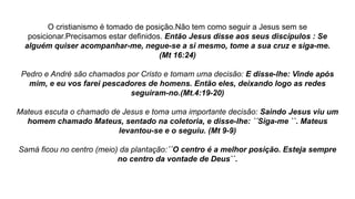 O cristianismo é tomado de posição.Não tem como seguir a Jesus sem se
posicionar.Precisamos estar definidos. Então Jesus disse aos seus discípulos : Se
alguém quiser acompanhar-me, negue-se a si mesmo, tome a sua cruz e siga-me.
(Mt 16:24)
Pedro e André são chamados por Cristo e tomam uma decisão: E disse-lhe: Vinde após
mim, e eu vos farei pescadores de homens. Então eles, deixando logo as redes
seguiram-no.(Mt.4:19-20)
Mateus escuta o chamado de Jesus e toma uma importante decisão: Saindo Jesus viu um
homem chamado Mateus, sentado na coletoria, e disse-lhe: ´´Siga-me ``. Mateus
levantou-se e o seguiu. (Mt 9-9)
Samá ficou no centro (meio) da plantação:´´O centro é a melhor posição. Esteja sempre
no centro da vontade de Deus``.
 