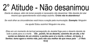 Diante do ataque, além de tomar posição é necessário não desanimar. Não desista de lutar
mesmo que aparentemente você esteja sozinho. Cristo não te abandonou!
Se você olhar as circunstâncias você troca a oração pela murmuração. Exemplo: Ninguém
me ajuda! Estou sozinho! Ninguém me ama.
Elias em um momento de terrível perseguição de Jezabel foge para o deserto desiste de
tudo e pede para si a morte . ´´Ele , porém, foi ao deserto, caminho de um dia, e foi
sentar-se debaixo de um zimbro; e perdeu para si a morte, e disse: Já basta, ó
Senhor; toma agora a minha vida, pois não sou melhor do que meus pais ``. (1 Reis
19:4)
 