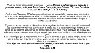 Paulo se sente desanimado e sozinho: ́ ́ ́ ́Porque Demas me desamparou, amando o
presente século, e foi para Tessalônica, Crescente para Galácia, Tito para Dalmácia,
Só Lucas está comigo ́ ́. (2 Tm 4:10-11)
Porém, em Filipenses 4 Paulo escreve de dentro de uma prisão romana, para demonstrar
uma verdadeira alegria que vai além do padrão lógico ou natural, mas uma alegria real em
Cristo.Ele aprende que mesmo em meio ao cárcere devemos ter otimismo, alegria e
confiança no Senhor.
E quantos de nós perdemos tão facilmente a alegria e otimismo com coisas até pequenas?
Nos abalamos com notícias que roubam a nossa paz e a nossa confiança em Deus, ao
ponto de até mesmo desistirmos da caminhada. Muitos hoje vivem escravos da tristeza por
não saberem se contentar e se alegrar naquilo que realmente enche a nossa vida de gozo e
paz.
É nessa direção que o apóstolo Paulo nos ajuda a olhar para que a nossa alegria seja assim
como a dele que mesmo em meio ao pior momento da vida ainda assim, podemos e
devemos nos alegrar.
´´Não digo isto como por necessidade, porque já aprendi a contentar-me com o que
tenho``.
Filipenses 4-11
 