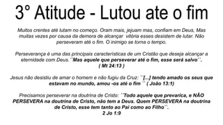 Muitos crentes até lutam no começo. Oram mais, jejuam mas, confiam em Deus, Mas
muitas vezes por causa da demora de alcançar vitória esses desistem de lutar. Não
perseveram até o fim. O inimigo se torna o tempo.
Perseverança é uma das principais características de um Cristão que deseja alcançar a
eternidade com Deus.´´Mas aquele que perseverar até o fim, esse será salvo``.
( Mt 24:13 )
Jesus não desistiu de amar o homem e não fugiu da Cruz: ´´[...] tendo amado os seus que
estavam no mundo, amou -os até o fim `` ( João 13:1)
Precisamos perseverar na doutrina de Cristo: ´´Todo aquele que prevarica, e NÃO
PERSEVERA na doutrina de Cristo, não tem a Deus. Quem PERSEVERA na doutrina
de Cristo, esse tem tanto ao Pai como ao Filho``.
2 Jo 1:9
 