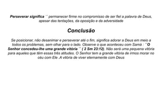 Perseverar significa ´´ permanecer firme no compromisso de ser fiel a palavra de Deus,
apesar das tentações, da oposição e da adversidade
Conclusão
Se posicionar, não desanimar e perseverar até o fim, significa adorar a Deus em meio a
todos os problemas, sem olhar para o lado. Observe o que aconteceu com Samá : ´´O
Senhor concedeu-lhe uma grande vitória `` ( 2 Sm 23:12). Não será uma pequena vitória
para aqueles que têm essas três atitudes. O Senhor tem a grande vitória de irmos morar no
céu com Ele .A vitória de viver eternamente com Deus
 