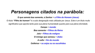 Personagens citados na parábola:
O que semeia boa semente, o Senhor = o Filho do Homem (Jesus)
O título “Filho do homem” é a auto designação mais utilizada por Jesus. Este é um título muito
significativo que aponta tanto para sua plena humanidade quanto para sua plena divindade.
Campo = mundo
Boa semente = Filhos do Reino
Joio = Filhos do maligno
O inimigo que semeou = diabo
A ceifa = fim do mundo
Ceifeiros = os anjos ou os escolhidos
 