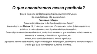 O que encontramos nessa parábola?
Essa é mais uma parábola explicada pelo próprio Senhor Jesus.
Os seus discípulos não a entenderam.
Pausa para reflexão:
Temos entendido o que o Senhor Jesus tem nos falado?
Jesus afirmou em Mateus 13:11 - Ao que respondeu: Porque a vós outros é dado conhecer os
mistérios do reino dos céus, mas àqueles não lhes é concedido.
Temos alguns elementos semelhantes à parábola do semeador, que estudamos anteriormente: o
semeador, a semente, a temática da agricultura, etc..
Porém, essa parábola não tem o mesmo significado.
A parábola anterior trata de como as pessoas reagem à mensagem, sendo que o melhor exemplo é
aquele que ouve e compreende a palavra e dá fruto.
 