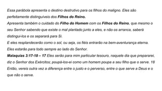 Essa parábola apresenta o destino destrutivo para os filhos do maligno. Eles são
perfeitamente distinguíveis dos Filhos do Reino.
Apresenta também o cuidado do Filho do Homem com os Filhos do Reino, que mesmo o
seu Senhor sabendo que existe o mal plantado junto a eles, e não os arranca, saberá
distingui-los e os separará para Si.
E eles resplandecerão como o sol, ou seja, os fiéis entrarão na bem-aventurança eterna.
Eles estarão para todo sempre ao lado do Senhor.
Malaquias 3:17-18 – 17 Eles serão para mim particular tesouro, naquele dia que prepararei,
diz o Senhor dos Exércitos; poupá-los-ei como um homem poupa a seu filho que o serve. 18
Então, vereis outra vez a diferença entre o justo e o perverso, entre o que serve a Deus e o
que não o serve.
 