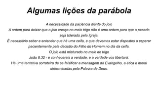 Algumas lições da parábola
A necessidade da paciência diante do joio
A ordem para deixar que o joio cresça no meio trigo não é uma ordem para que o pecado
seja tolerado pela Igreja.
É necessário saber e entender que há uma ceifa, e que devemos estar dispostos a esperar
pacientemente pela decisão do Filho do Homem no dia da ceifa.
O joio está misturado no meio do trigo
João 8.32 - e conhecereis a verdade, e a verdade vos libertará.
Há uma tentativa sorrateira de se falsificar a mensagem do Evangelho, a ética e moral
determinadas pela Palavra de Deus.
 
