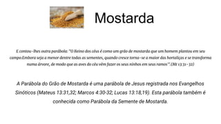 Mostarda
E contou-lhes outra parábola: "O Reino dos céus é como um grão de mostarda que um homem plantou em seu
campo.Embora seja a menor dentre todas as sementes, quando cresce torna-se a maior das hortaliças e se transforma
numa árvore, de modo que as aves do céu vêm fazer os seus ninhos em seus ramos’’.(Mt 13:31-32)
A Parábola do Grão de Mostarda é uma parábola de Jesus registrada nos Evangelhos
Sinóticos (Mateus 13:31,32; Marcos 4:30-32; Lucas 13:18,19). Esta parábola também é
conhecida como Parábola da Semente de Mostarda.
 