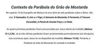 Contexto da Parábola do Grão de Mostarda
No capítulo 13 do Evangelho de Mateus há uma série de sete parábolas sobre o Reino. São
elas: O Semeador; O Joio e o Trigo; A Semente de Mostarda; O Fermento; O Tesouro
Escondido; A Pérola de Grande Preço; e A Rede.
As quatro primeiras parábolas foram pronunciadas por Jesus diante da multidão (Mateus
13:1,2,36). Já as três últimas parábolas foram acrescentadas particularmente aos discípulos.
Isso aconteceu após Jesus ter se despedido da multidão (Mateus 13:36). Portanto, a
Parábola do Grão de Mostarda foi contada à multidão
 