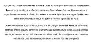 Comparando os textos de Mateus, Marcos e Lucas notamos poucas diferenças. Em Mateus e
Lucas o texto se refere a um homem plantando. Já em Marcos temos a descrição direta e
especíﬁca do momento do plantio. Em Mateus a semente é plantada no campo. Em Marcos a
semente é plantada na terra, e em Lucas a semente é plantada na horta.
Lucas coloca ênfase no tamanho da planta já adulta, enquanto Mateus e Marcos enfatizam o
contraste entre a pequena semente e o tamanho que a planta adulta atinge. Essas pequenas
diferenças na narrativa em nada alteram o sentido da parábola. Isso signiﬁca que o ensino da
Parábola do Grão de Mostarda permanece o mesmo nos três Evangelhos.
 