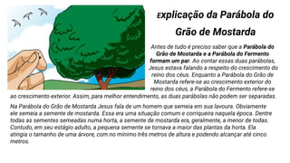 Explicação da Parábola do
Grão de Mostarda
Antes de tudo é preciso saber que a Parábola do
Grão de Mostarda e a Parábola do Fermento
formam um par. Ao contar essas duas parábolas,
Jesus estava falando a respeito do crescimento do
reino dos céus. Enquanto a Parábola do Grão de
Mostarda refere-se ao crescimento exterior do
reino dos céus, a Parábola do Fermento refere-se
ao crescimento exterior. Assim, para melhor entendimento, as duas parábolas não podem ser separadas.
Na Parábola do Grão de Mostarda Jesus fala de um homem que semeia em sua lavoura. Obviamente
ele semeia a semente de mostarda. Essa era uma situação comum e corriqueira naquela época. Dentre
todas as sementes semeadas numa horta, a semente de mostarda era, geralmente, a menor de todas.
Contudo, em seu estágio adulto, a pequena semente se tornava a maior das plantas da horta. Ela
atingia o tamanho de uma árvore, com no mínimo três metros de altura e podendo alcançar até cinco
metros.
 