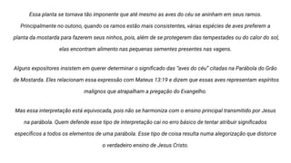 Essa planta se tornava tão imponente que até mesmo as aves do céu se aninham em seus ramos.
Principalmente no outono, quando os ramos estão mais consistentes, várias espécies de aves preferem a
planta da mostarda para fazerem seus ninhos, pois, além de se protegerem das tempestades ou do calor do sol,
elas encontram alimento nas pequenas sementes presentes nas vagens.
Alguns expositores insistem em querer determinar o signiﬁcado das “aves do céu” citadas na Parábola do Grão
de Mostarda. Eles relacionam essa expressão com Mateus 13:19 e dizem que essas aves representam espíritos
malignos que atrapalham a pregação do Evangelho.
Mas essa interpretação está equivocada, pois não se harmoniza com o ensino principal transmitido por Jesus
na parábola. Quem defende esse tipo de interpretação cai no erro básico de tentar atribuir signiﬁcados
especíﬁcos a todos os elementos de uma parábola. Esse tipo de coisa resulta numa alegorização que distorce
o verdadeiro ensino de Jesus Cristo.
 