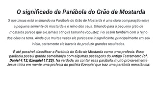 O signiﬁcado da Parábola do Grão de Mostarda
O que Jesus está ensinando na Parábola do Grão de Mostarda é uma clara comparação entre
a pequena semente de mostarda e o reino dos céus. Olhando para o pequeno grão de
mostarda parece que ele jamais atingirá tamanha robustez. Foi assim também com o reino
dos céus na terra. Ainda que muitas vezes ele parecesse insigniﬁcante, principalmente em seu
início, certamente ele haveria de produzir grandes resultados.
É até possível classiﬁcar a Parábola do Grão de Mostarda como uma profecia. Essa
parábola possui grande semelhança com algumas passagens do Antigo Testamento (cf.
Daniel 4:12; Ezequiel 17:23). Na verdade, ao contar essa parábola, muito provavelmente
Jesus tinha em mente uma profecia do profeta Ezequiel que traz uma parábola messiânica:
 