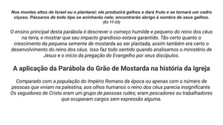 Nos montes altos de Israel eu o plantarei; ele produzirá galhos e dará fruto e se tornará um cedro
viçoso. Pássaros de todo tipo se aninharão nele; encontrarão abrigo à sombra de seus galhos.
(Ez 17-23)
O ensino principal desta parábola é descrever o começo humilde e pequeno do reino dos céus
na terra, e mostrar que seu impacto grandioso estava garantido. Tão certo quanto o
crescimento da pequena semente de mostarda ao ser plantada, assim também era certo o
desenvolvimento do reino dos céus. Isso faz todo sentido quando analisamos o ministério de
Jesus e o início da pregação do Evangelho por seus discípulos.
A aplicação da Parábola do Grão de Mostarda na história da Igreja
Comparado com a população do Império Romano da época ou apenas com o número de
pessoas que viviam na palestina, aos olhos humanos o reino dos céus parecia insigniﬁcante.
Os seguidores de Cristo eram um grupo de pessoas rudes; eram pescadores ou trabalhadores
que ocupavam cargos sem expressão alguma.
 