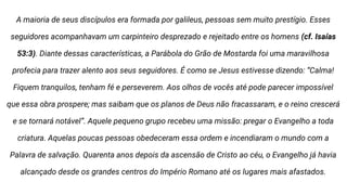 A maioria de seus discípulos era formada por galileus, pessoas sem muito prestígio. Esses
seguidores acompanhavam um carpinteiro desprezado e rejeitado entre os homens (cf. Isaías
53:3). Diante dessas características, a Parábola do Grão de Mostarda foi uma maravilhosa
profecia para trazer alento aos seus seguidores. É como se Jesus estivesse dizendo: “Calma!
Fiquem tranquilos, tenham fé e perseverem. Aos olhos de vocês até pode parecer impossível
que essa obra prospere; mas saibam que os planos de Deus não fracassaram, e o reino crescerá
e se tornará notável”. Aquele pequeno grupo recebeu uma missão: pregar o Evangelho a toda
criatura. Aquelas poucas pessoas obedeceram essa ordem e incendiaram o mundo com a
Palavra de salvação. Quarenta anos depois da ascensão de Cristo ao céu, o Evangelho já havia
alcançado desde os grandes centros do Império Romano até os lugares mais afastados.
 