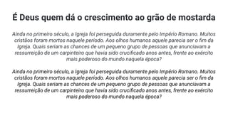 É Deus quem dá o crescimento ao grão de mostarda
Ainda no primeiro século, a Igreja foi perseguida duramente pelo Império Romano. Muitos
cristãos foram mortos naquele período. Aos olhos humanos aquele parecia ser o ﬁm da
Igreja. Quais seriam as chances de um pequeno grupo de pessoas que anunciavam a
ressurreição de um carpinteiro que havia sido cruciﬁcado anos antes, frente ao exército
mais poderoso do mundo naquela época?
Ainda no primeiro século, a Igreja foi perseguida duramente pelo Império Romano. Muitos
cristãos foram mortos naquele período. Aos olhos humanos aquele parecia ser o ﬁm da
Igreja. Quais seriam as chances de um pequeno grupo de pessoas que anunciavam a
ressurreição de um carpinteiro que havia sido cruciﬁcado anos antes, frente ao exército
mais poderoso do mundo naquela época?
 