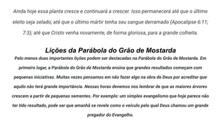 Ainda hoje essa planta cresce e continuará a crescer. Isso permanecerá até que o último
eleito seja selado; até que o último mártir tenha seu sangue derramado (Apocalipse 6:11;
7:3); até que Cristo venha novamente, de forma gloriosa, para a grande colheita.
Lições da Parábola do Grão de Mostarda
Pelo menos duas importantes lições podem ser destacadas na Parábola do Grão de Mostarda. Em
primeiro lugar, a Parábola do Grão de Mostarda ensina que grandes resultados começam com
pequenas iniciativas. Muitas vezes pensamos em não fazer algo na obra de Deus por acreditar que
aquilo não terá grande importância. Nessas horas devemos nos lembrar de que as maiores árvores
crescem a partir de pequenas sementes. Por exemplo: um simples evangelismo que hoje parece não
ter tido resultado, pode ser que amanhã se revele como o veículo pelo qual Deus chamou um grande
pregador do Evangelho.
 