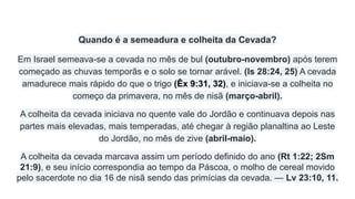 Quando é a semeadura e colheita da Cevada?
Em Israel semeava-se a cevada no mês de bul (outubro-novembro) após terem
começado as chuvas temporãs e o solo se tornar arável. (Is 28:24, 25) A cevada
amadurece mais rápido do que o trigo (Êx 9:31, 32), e iniciava-se a colheita no
começo da primavera, no mês de nisã (março-abril).
A colheita da cevada iniciava no quente vale do Jordão e continuava depois nas
partes mais elevadas, mais temperadas, até chegar à região planaltina ao Leste
do Jordão, no mês de zive (abril-maio).
A colheita da cevada marcava assim um período definido do ano (Rt 1:22; 2Sm
21:9), e seu início correspondia ao tempo da Páscoa, o molho de cereal movido
pelo sacerdote no dia 16 de nisã sendo das primícias da cevada. — Lv 23:10, 11.
 