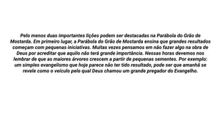 Pelo menos duas importantes lições podem ser destacadas na Parábola do Grão de
Mostarda. Em primeiro lugar, a Parábola do Grão de Mostarda ensina que grandes resultados
começam com pequenas iniciativas. Muitas vezes pensamos em não fazer algo na obra de
Deus por acreditar que aquilo não terá grande importância. Nessas horas devemos nos
lembrar de que as maiores árvores crescem a partir de pequenas sementes. Por exemplo:
um simples evangelismo que hoje parece não ter tido resultado, pode ser que amanhã se
revele como o veículo pelo qual Deus chamou um grande pregador do Evangelho.
 