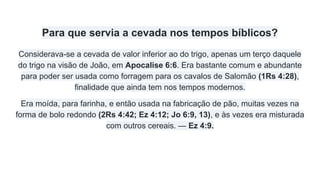 Para que servia a cevada nos tempos bíblicos?
Considerava-se a cevada de valor inferior ao do trigo, apenas um terço daquele
do trigo na visão de João, em Apocalise 6:6. Era bastante comum e abundante
para poder ser usada como forragem para os cavalos de Salomão (1Rs 4:28),
finalidade que ainda tem nos tempos modernos.
Era moída, para farinha, e então usada na fabricação de pão, muitas vezes na
forma de bolo redondo (2Rs 4:42; Ez 4:12; Jo 6:9, 13), e às vezes era misturada
com outros cereais. — Ez 4:9.
 
