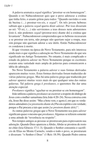 O significado da adoração
na casa de Cornélio, “saiu Cornélio a recebê-lo, e, prostrando-se a
seus pés o adorou. Mas Pedro o levantou, dizendo: Levanta-te, que
eu também sou homem” (Atos 10:25–26). Na visão de João, ele viu
que “os vinte e quatro anciãos, e os quatro animais, prostraram-se e
adoraram a Deus, que estava assentado no trono, dizendo: Amém.
Aleluia!” (Apocalipse 19:4).
A Bíblia nos diz que as pessoas expressavam a sua adoração:
Inclinando a cabeça
“O publicano, porém, estando em pé, de longe,
nem ainda queria levantar os olhos ao céu, mas
batia no peito, dizendo: Ó Deus, tem misericórdia de mim, pecador!” (Lucas 18:13).
Dobrando o joelho
“Por causa disto me ponho de joelhos perante o Pai
de nosso Senhor Jesus Cristo” (Efésios 3:14).

Prostrando o corpo
“E os vinte e quatro anciãos (…) prostraramse sobre seus rostos e adoraram a Deus”
(Apocalipse 11:16).

	

B.	O que significa prostrar-se?

Imagine-se no salão do trono de um palácio. O rei, com suas vestes
reais e coroa de pérola, está sentado no trono alcatifado. Há guardas ao seu
lado, protegendo-o. Ouve-se uma música suave que os músicos entoam.
Do extremo do salão abre-se uma porta e um homem entra timidamente. Apesar de sua roupa estar limpa e passada, por suas mãos
calejadas, vê-se que é um homem trabalhador e do campo. O homem
cruza o salão lentamente quase na ponta dos pés. Ao aproximar-se do
rei, ele alça sua vista e olha nos olhos do rei. De repente pára rapi

 