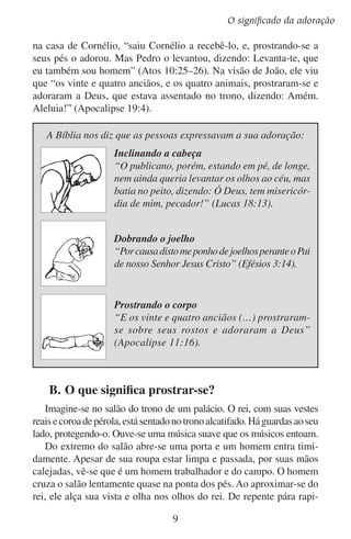 Lição 1
damente e inclina-se. Depois se ajoelha. O homem baixa sua cabeça
mais, mais e mais… até que parece apoiar seu rosto sobre o assoalho.
Então exclama: “Ó rei, vive para sempre!”
Desde o tempo em que o homem se submeteu aos reis, têm ocorrido
cenas como esta muitas vezes. Em algumas culturas e em algumas
ocasiões os homens simplesmente inclinam a cabeça diante de seus
superiores. Mas muitos se inclinam até ao chão, apoiando seus rostos
na terra. Isso é o que significa prostrar-se.
A própria pessoa é que se prostra por si mesma. O rei não a prostra.
Nem seus guardas a obrigam a prostrar-se. Não. O que se espera é que
a pessoa se prostre por si mesma.
O propósito de prostrar-se é para demonstrar certa atitude. Ao
prostrar-se, a pessoa expressa a atitude que reina em seu coração. Que
atitude seria essa? A resposta é importante, porque é o segredo para
entendermos a adoração.
Ao prostrar-se, a pessoa diz a quem que está acima dela:
	 	 ”Eu reconheço a tua grandeza.” As pessoas não se prostram
perante qualquer um. Os humildes se prostram diante de seus
superiores. Os pequenos diante dos grandes. Inclinam-se em
temor à autoridade, ao poder e ao esplendor de quem está acima deles. Demonstram reverência e respeito. “E, entrando na
casa, [os magos] acharam o menino com Maria sua mãe e,
prostrando-se, o adoraram” (Mateus 2:11).
	 	 ”Eu reconheço minha baixeza.” Quando a pessoa se prostra,
ela se põe numa posição mais baixa do que quando está em pé.
Essa posição dá a entender claramente que a pessoa prostrada
reconhece sua indignidade e sua pequenez diante de quem está
acima dele. A Bíblia nos conta como Davi mostrou bondade
para com Mefibosete, o filho de Jônatas, seu melhor amigo.
Este lhe deu as terras de Saul seu avô e convidou Mefibosete a
sempre comer à mesa do rei. Mefibosete sentiu-se tão indigno
que, inclinando-se, disse: “Quem é teu servo, para teres olhado
para um cão morto tal como eu?” (2 Samuel 9:8).
	 	 ”Eu me rendo a ti.” Quando se encontra prostrada, a pessoa
não está preparada para atacar nem para mandar. Muitos professores preferem ensinar estando em pé a ficarem sentados.
10

 