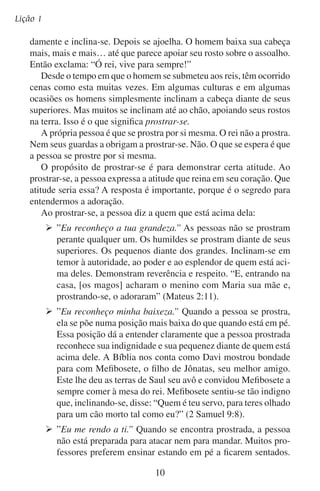 O significado da adoração
Eles acreditam que o seu ensino tem mais autoridade quando
estão em pé. Quando a pessoa que antes estava em pé se inclina, demonstra que está entregando sua posição de ensinar ou
de mandar. Essa pessoa está pronta para escutar e obedecer a
quem está diante de si. Depois que Joabe matou a Absalão, ele
precisava de que alguém levasse a notícia a Davi. Joabe disse a
um etíope: “Vai tu, e dize ao rei o que viste. E Cusi se inclinou
a Joabe, e correu” (2 Samuel 18:21).
Se fôssemos iguais a Deus, não seria necessário nos inclinarmos diante
dele. Antes iríamos saudá-lo como a um vizinho. Iríamos erguer nossa
cabeça, lhe olharíamos nos olhos e lhe daríamos a mão. Só os insensatos
se atrevem a se comportar desta maneira diante de nosso grande Deus.
O passar do tempo quase já encobriu o significado original da
adoração. Este significado jaz esquecido no texto original da Escritura
enquanto os religiosos de nossos dias correm para lá e para cá tentando
remediar a grande fraqueza que sentem em sua adoração.
Se nossa geração de fato quer adorar, temos que voltar a descobrir
o que é o que Deus tinha em mente nas escrituras quando convidou
os homens a adorá-lo. Temos que adorar como o fizeram os fiéis da
Antigüidade, prostrando-nos diante do grande Deus do céu.
Adoração, honra e potestade
Tudo mereces, ó Senhor;
Prostrando-nos em nossa humildade,
Damos-te glória e louvor.
— João Kempthorne
Nesta era de grandeza e orgulho religioso, será que você está
disposto a aceitar que o verdadeiro significado de adoração é o de
prostrar-se? Está disposto a adorar a Deus assim, mesmo que a maioria procure adorá-lo com entretenimento, emoções e espetáculos?

11

 
