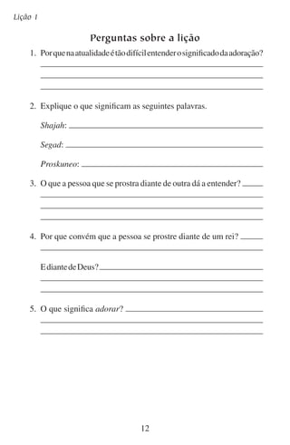 O significado da adoração

Aprofundando-se no estudo
Leia as seguintes escrituras e escreva o que pensa que havia nos
corações e nas mentes destas pessoas enquanto se prostravam. Embora
algumas destas não estivessem adorando, por assim dizer, note que
suas atitudes eram parecidas às daqueles que se inclinam diante de
Deus para adorá-lo.
	1.	 Gênesis 24:26–27:

	2.	 Rute 2:8–10:

	3.	 2 Samuel 14:22:

	4.	 2 Samuel 24:18–23:

	5.	 2 Reis 2:12–15:

	6.	 Lucas 24:5:

13

 