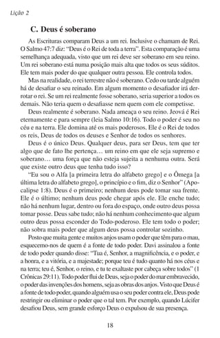 Deus é digno de nossa adoração
Nossa liberdade de recusar o senhorio de Deus parece contradizer
a sua soberania. Nossos corações parecem ser ilhotas inconquistadas
no vasto e eterno domínio onde Deus reina soberano. Mas a mesma
soberania de Deus é a que dá a liberdade de se abrir para nós a janela
do livre arbítrio. Porque, ainda que podemos escolher não servir a
Deus, nunca podemos ser uma ameaça para ele.
Também Deus pôs limites inalteráveis ao redor do nosso livre arbítrio. Só podemos escolher entre dois senhores: Deus ou Satanás. Depois
temos que enfrentar as conseqüências que Deus determinou para as
nossas decisões. Podemos escolher só por um tempo limitado. Quando
a janela do livre arbítrio se fecha, todo ser humano, não importa como
tenha escolhido, se inclinará diante da soberania de Deus. Ele disse:
“Por mim mesmo tenho jurado, já saiu da minha boca a palavra de
justiça, e não tornará atrás; que diante de mim se dobrará todo o joelho”
(Isaías 45:23). “O Senhor será terrível para eles, porque emagrecerá
todos os deuses da terra; e todos virão adorá-lo, cada um desde o seu
lugar, de todas as ilhas dos gentios” (Sofonias 2:11).
Depois que Deus fez o mundo, ele não o deixou ao acaso para ver
o que dava. Ele não tem nenhum receio de como as coisas venham a
acontecer. Com a palavra de sua poder (leia Hebreus 1.3), Deus sustenta
todas as coisas, controla o seu movimento e dá vida a todo ser vivo.
Em sua mão está o coração da cada rei e rainha terrestre, presidente
ou ditador, chefe militar ou soldado guerrilheiro.
Deus está no controle. Ele é soberano. E ponto final.

	

D.	Deus é grande

Deus é grande em si mesmo e por si só. Sua grandeza não depende
de que alguém o reconheça.
As habilidades de Deus declaram a sua grandeza. Gênesis 1:1 nos
explica muito a respeito da origem de tudo. Tudo, menos Deus em
si mesmo, foi feito por ele, para ele, e continua existindo por causa
dele. “Tudo” inclui eu e você. “Porque nele vivemos, e nos movemos,
e existimos” (Atos 17:28). Por sua palavra, ele criou os planetas e
marcou suas órbitas. Deus encheu os mares e estabeleceu seus níveis.
Ele deu início a toda forma de vida.
Deus tudo pode (leia Jó 42:2). Nada o cansa. Aquele que criou os
fins da terra não “se cansa nem se fatiga” (Isaías 40:28). Nem sequer
19

 
