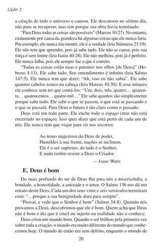 Deus é digno de nossa adoração
hoje está manchado pelo pecado e ferido por 6.000 anos de deterioração.
Todavia, ainda continuam conosco alguns rastros do bem original: a
felicidade, o sorriso inocente de uma criança, as nuvens avermelhadas
do nascer do sol, a vegetação saudável e as brisas refrescantes.
Vemos a bondade de Deus na maneira em que ele responde à humanidade pecaminosa. Adão e Eva sem dúvida conheciam a bondade
e o amor de seu Pai, Deus. Eles sabiam como seria mau desobedecer
e que seriam castigados se o fizessem. Mas mesmo assim pecaram.
Quando caíram da graça, a bondade de Deus deteve o ser humano
para que não caísse numa desgraça total. Deus não destruiu os humanos
instantaneamente. O processo da morte começou no dia em que Adão e
Eva desobedeceram. Porém, neste processo houve um tempo de graça
antes da finalidade da morte. Ele queria que Adão e Eva respondessem à
bondade que revelaria a um descendente da própria Eva: Jesus Cristo.
E apesar de os seres humanos entristecerem a Deus uma infinidade
de vezes, ele continua estendendo-nos a sua mão de amor. Ele recusa
a se dar por vencido com nosso gênero rebelde.
Tudo o que é bom vem de Deus. “Toda a boa dádiva e todo o dom
perfeito vem do alto, descendo do Pai das luzes, em quem não há
mudança nem sombra de variação” (Tiago 1:17).
As dádivas de Deus nos demonstram que ele nos ama. E ainda mais
precioso do que as dádivas do amante é o amor do doador. Seu amor
não tem medida. É puro e forte. Todos os tratos de Deus com os homens
têm sido em amor. Ele escolhe o que é melhor para nós.
Senhor meu Deus, quando eu contemplo os mundos
Que tu criaste, cheios de esplendor;
Ouço os trovões e vejo o mar e os astros,
Na imensidão, o teu poder, Senhor,
Então minha alma canta a ti, Senhor:
Quão grande és tu! Quão grande és tu!
Então minha alma canta a ti, Senhor:
Quão grande és tu! quão grande és tu!
—Carl Boberg
Traduzido por Humberto P. Ferreira

21

 