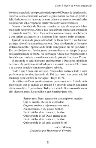Lição 2

	

F.	Deus é perfeito

Deus é perfeito em todos os aspectos. Ele é perfeitamente soberano,
perfeitamente grande e perfeitamente bom.
O caráter de Deus é perfeito. Ele disse a Israel: “Eu sou o Senhor,
vosso Santo” (Isaías 43:15). Os serafins que Isaías viu elevavam suas
vozes dizendo: “Santo, Santo, Santo é o Senhor dos Exércitos” (Isaías
6:3). Eles testemunharam a respeito da perfeição do caráter de Deus.
Deus é magnífico em santidade (leia Êxodo 15:11). Ele é sem pecado,
sem falta e sem mancha.
Exaltai ao Senhor nosso Deus,
E prostrai-vos diante do escabelo de seus pés,
Pois é santo.
— Salmo 99:5
A lei do Senhor é perfeita (leia Salmo 19:7). Sua obra é perfeita
(leia Deuteronômio 32:4). “O caminho de Deus é perfeito” (2 Samuel
22:31). Sua vontade é perfeita (leia Romanos 12:2). Mateus 5:48 resume tudo ao afirmar: “É perfeito o vosso Pai que está nos céus”.
É somente quando cremos em Deus, como ele se revelou a nós, que
podemos adorá-lo. “Ora, sem fé é impossível agradar-lhe; porque é
necessário que aquele que se aproxima de Deus creia que ele existe,
e que é galardoador dos que o buscam” (Hebreus 11:6).
Sem dúvida nenhuma, não há ninguém que até de longe seja tão
excelente, tão poderoso e tão perfeito como o nosso Deus. O que você
fará com o conhecimento que tem de Deus e com o amor que ele tem
por você? Você não sente no mais profundo do seu ser uma ânsia por
ele e deseja inclinar-se diante dele em santo temor? Ele é digno.

22

 