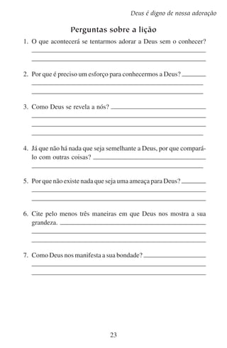 Lição 2

Aprofundando-se no estudo
Escreva o que quer dizer cada uma das seguintes características de
Deus. Pense em como cada uma delas nos mostra que Deus realmente
é digno da nossa adoração.
	1.	 Fiel:
	2.	 Glorioso:
	3.	 Bom:
	4.	 Santo:
	5.	 Infinito:
	6.	 Justo:
	7.	 Amoroso:
	8.	 Misericordioso:
	9.	 Perfeito:
1
	 0.	Imutável:

24

 