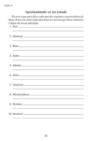 Lição 3

Quem deve adorar?
“Havendo sido predestinados, conforme o propósito daquele que faz
todas as coisas, segundo o conselho da sua vontade; Com o fim de sermos
para louvor da sua glória, nós os que primeiro esperamos em Cristo.”
— Efésios 1:11–12
Deus criou as coisas com um propósito. Isso não é difícil de entender, pois nós também temos um propósito para as coisas que fazemos.
Fazemos comida para comer, livros para ler, roupa para vestir e casas
para nelas viver.
Por que Deus fez o céu e a terra?
Deus mesmo responde a esta pergunta: “Porque assim diz o Senhor que
tem criado os céus, o Deus que formou a terra, e a fez; ele a confirmou,
não a criou vazia, mas a formou para que fosse habitada” (Isaías 45:18).
Deus criou a terra com o propósito de prover um lar para a humanidade. Tal como os empreiteiros constroem casas para suprir as
necessidades de seus clientes, assim também Deus fez a terra para
suprir as necessidades do gênero humano.
Isso nos explica por que Deus fez a terra. Mas, por que Deus fez
o gênero humano? O versículo que aparece no começo desta lição
responde a essa pergunta. Deus nos fez a fim de que existíssemos para
o louvor da sua glória.

	 A.	Deus se agrada do homem que o adora
Em geral, a pessoa que busca o louvor dos outros é egoísta. Mas
Deus não é homem. Ele não é egoísta. “Deus é amor” (1 João 4:8).
Portanto, Deus não tem prazer na dor e nas frustrações do homem.
Também não se satisfaz em que o homem só desempenhe as funções
básicas da vida tais como comer, dormir, trabalhar e ter filhos.
A Bíblia diz: “[Deus] não se agrada de tolos” (Eclesiastes 5:4),
e “Vivo eu, diz o Senhor DEUS, que não tenho prazer na morte do
ímpio” (Ezequiel 33:11).
25

 