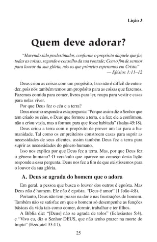 Lição 3
Deus se compraz em amar o homem e em receber em troca o seu
amor e sua adoração.
A Bíblia diz: “O Senhor se agrada dos que o temem e dos que esperam na sua misericórdia” (Salmos 147:11), e “o Senhor se agrada do
seu povo; ornará os mansos com a salvação” (Salmos 149:4). Aqueles
que agradam a Deus, servindo-o e adorando-o, cumprem verdadeiramente o propósito de Deus para a humanidade.
Aqueles que agradam a Deus entregando-se a ele acham prazeres
espirituais para eles mesmos. “Os filhos dos homens se abrigam à
sombra das tuas asas. Eles se fartarão da gordura da tua casa, e os farás
beber da corrente das tuas delícias” (Salmo 36:7–8).

	

B.	Deus fez com que a adoração fosse uma
decisão voluntária

Quando Adão acordou pela primeira vez, ele ficou consciente da
existência de Deus. Ele tinha a imagem de Deus, pois Deus vivia nele.
No início de sua vida, ele cumpria o propósito para o qual foi criado.
Ele obedecia a Deus. Adão cumpria com as responsabilidades que
Deus lhe deixara. Ele se comunicava com Deus. Adão recebeu com
gozo a comida e a esposa que Deus lhe provera. Já que em tudo isto ele
cumpria o propósito de Deus para ele mesmo, Adão estava inclinado
diante de Deus. Assim, ele estava adorando-o.
Deus não obrigou Adão a adorá-lo. Adão escolheu adorá-lo. Deus
permitiu que Adão controlasse sua própria vontade. Só lhe disse como
o devia controlar. “E ordenou o Senhor Deus ao homem, dizendo:
(…) Da árvore do conhecimento do bem e do mal, dela não comerás”
(Gênesis 2:16–17).
Imagine a vontade do homem como sendo um interruptor elétrico
com somente duas posições: para cima e para baixo. Quando o interruptor está para baixo, o homem está inclinado em amor e devoção
à vontade de Deus. Quando o interruptor está para cima, o homem
faz o que ele acha ser sua própria vontade, mas que na realidade é a
vontade do inimigo de Deus.
Por mais que Deus queira que o homem o agrade rendendo-se a
ele, ele não toca o interruptor. Só o homem pode acionar o interruptor.
Esta liberdade parece ser uma ameaça ao propósito de Deus ao criar o
homem, mas Deus quer que o homem o adore voluntariamente.
26

 