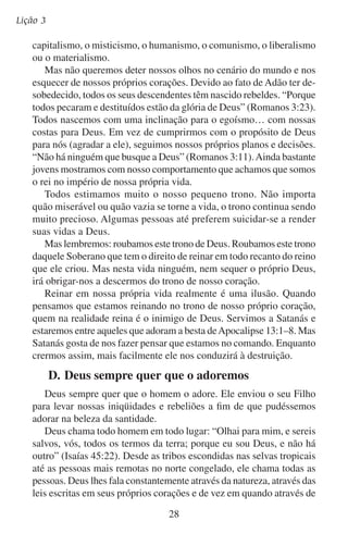Quem deve adorar?
sonhos e visões. E se sua igreja está disposta, ele envia os evangelistas
para que levem a mensagem completa do seu amor. Desde as favelas
das cidades até os palácios dos governadores, Deus convida a todas
as pessoas, incluindo aos cristãos, a adorá-lo.
O destino eterno de cada pessoa depende de como ela responde ao
convite de Deus.
Grande Criador de minha pessoa!
Ensina-me meus dias a contar,
Mostra-me quão débil sou,
Assim te posso adorar.
Ó Deus, sê tu minha fiel porção!
Inclino-me a ti em adoração;
Renuncio meus tesouros pobres,
E só em ti ponho meu amor.
— Anne Steele
Deus nos ama e nos deu seu Filho em sacrifício vivo e morto por
nossos pecados. Será que você ama a Deus o suficiente para cumprir
com os propósitos dele e para agradá-lo com a sua vida?

29

 