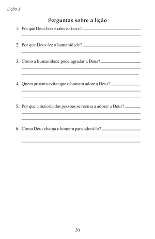 Quem deve adorar?

Aprofundando-se no estudo
O Salmo 100 nos convida a adorar a Deus. O versículo 3 nos
explica por que Deus tem direito à nossa adoração. Por que ele tem
esse direito?

Muitas pessoas querem negar esse direito. Acham que nós nos fizemos a nós mesmos. Muitos afirmam que alguns processos naturais de
desenvolvimento criaram o ser humano. Se realmente as pessoas tivessem feito a si mesmas, a quem poderiam adorar?
Que teoria de hoje promove esta idéia?
Você acha que o diabo tem tido sucesso em usar esta teoria para
impedir que as pessoas adorem a Deus?

31

 