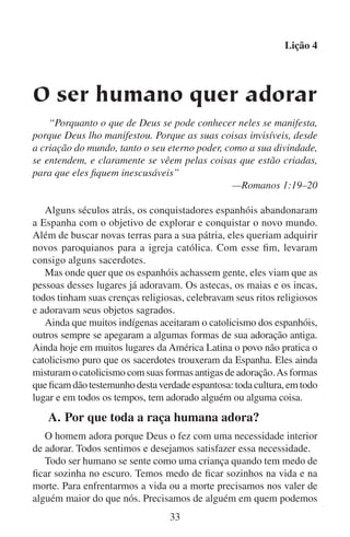 Lição 4
confiar e em cuja mão podemos segurar para nos acompanhar nas
angústias da vida e no vale da morte.
Muitos ateus afirmam que só os fracos e temerosos sentem uma
necessidade de Deus. Dizem que a pessoa forte sempre se sentirá forte
em si mesma. No entanto, para crer e dizer tais coisas, o ateu tem que
desprezar, e mesmo apaziguar, os gritos de seu próprio coração. Sua
própria alma geme pelo desejo de ter um Pai que seja tão amoroso
e forte como Deus. Muitos dos tais não agüentam mais serem assim
quando enfrentam a morte. É aí então que eles clamam em voz alta
pela misericórdia de Deus.
Deus tinha um propósito quando nos fez entender a nossa necessidade dele. Ele nos fez sentir aquele vazio para que o buscássemos,
para que confiássemos nele e para que o adorássemos.
Todo mundo precisa de Deus. Toda pessoa responsável sabe que
precisa de Deus. E porque sabem que precisam dele, em certo sentido
também o desejam e querem adorá-lo.

	

B.	O homem adora muitas coisas

Todos os descendentes de Adão herdaram uma natureza contrária a
Deus. E mesmo que desejamos ter comunhão com Deus, também temos
medo dele. Quando conseguimos nos apegar a Deus e o amamos e o
adoramos… ele toma posse de nós. Deus se torna soberano nas vidas
daqueles que caminham em humildade diante dele (leia Miquéias 6:8).
Para nossa natureza contrária a Deus este é um pensamento assustador.
Então essa mesma natureza nos impulsiona a buscar um deus que peça
menos de nós. E se não o pudermos achar, então essa natureza nos
impulsiona a fabricar um.
Os homens que seguem a sua natureza contrária a Deus muitas
vezes terminam adorando a própria natureza. Eles deixam de adorar
ao Criador e adoram a criatura (leia Romanos 1:25). Estes homens
observam o poder numa parte da natureza, como é o caso do sol, e o
declaram o seu deus. Mas depois as nuvens cobrem o poder do sol,
ou a lua o eclipsa. A lógica diria que se as nuvens e a lua podem se
impor sobre o sol então elas também são deuses. Já que qualquer
parte da natureza está sujeita a outros poderes na mesma natureza, a
mesma natureza declara que não existe um deus verdadeiro na natureza. Qualquer pessoa que queira adorar a um único deus tem que ir
34

 