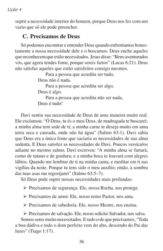 O ser humano quer adorar
De fato, Deus é tudo de que precisamos. Ele nos deu as escrituras
para nos mostrar que ele é a resposta às nossas muitas necessidades.
O propósito completo da Bíblia resume-se no evangelho segundo
São João: “Estes, porém, foram escritos para que creiais que Jesus
é o Cristo, o Filho de Deus, e para que, crendo, tenhais vida em
seu nome” (João 20:31).
Nossa fortaleza, nossa proteção,
Nosso fiel socorro, nosso pavilhão,
Nosso grande refúgio, nossa salvação,
É o Deus a quem adora nosso coração.
— Epigmenio Velasco
Você tem compreendido a sua grande necessidade de Deus? Tem
desafiado a força de sua natureza contrária a Deus buscando e adorando o único Deus? Você tem feito isso com todo o seu coração, toda
a sua alma, toda a sua mente e todas as suas forças?

37

 