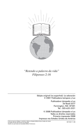 Porque Deus amou o mundo de
tal maneira que deu o seu Filho
unigênito, para que todo aquele
que nele crê não pereça, mas tenha
a vida eterna.
—João 3:16

Portanto ide, ensinai todas
as nações, batizando-as em
nome do Pai, e do Filho e
do Espírito Santo.
—Mateus 28:19

“Retendo a palavra da vida”
Filipenses 2:16

Edição original (no espanhol): La adoración
© 2001 Publicadora Lámpara y Luz
Publicadora Lâmpada e Luz
26 Road 5577
Farmington, NM 87401
Tel.: 505-632-3521
© 2008 Publicadora Lâmpada e Luz
Todos os direitos reservados
Primeira impressão 2008
Impresso nos Estados Unidos da América
A não ser que se indique o contrário, todas as citações bíblicas foram tiradas da versão
Corrigida Fiel de João Ferreira de Almeida.
Usado com permissão da Sociedade Bíblica Trinitariana.

82100/11-08

 