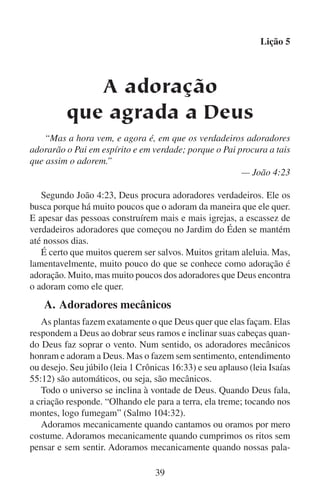 Lição 5
vras ou atos de adoração não estão unidos à nossa mente, a nossas
emoções ou a nosso espírito. Alguns cristãos dizem “glória a Deus”
porque querem dizer algo e não acham outra coisa que dizer. Para eles
a expressão de adoração é uma resposta mecânica à surpresa.
Deus se agrada quando as flores respondem a ele ainda que não sintam
nem escolham fazer isso. Mas os movimentos mecânicos de nossos lábios
(leia Mateus 15:8–9) e de nossas mãos (leia Atos 17:24–25) não são suficientes para adorar a Deus como devemos. Em sua busca de verdadeiros
adoradores, Deus não faz caso dos que adoram mecanicamente.

	

B.	Adoradores sensuais

Ao dizer sensual, refiro-me ao corpo e aos sentidos em oposição
ao espírito. A adoração sensual nasce dos sentidos e das emoções. A
adoração sensual é governada pelos desejos e tendências de nosso
corpo e alimenta esses desejos e essas tendências por sua vez.
Os animais oferecem adoração sensual a Deus porque eles sempre
reagem a seus sentidos e instintos segundo a natureza que Deus lhes
deu. Embora seja verdade que a natureza bela e original deles foi
manchada pela maldição que Deus pôs na terra por causa do pecado,
os animais não podem decidir deixar de adorar a Deus. Eles adoram
sem pensar. Nunca têm que decidir entre os desejos de seus corpos e
a vontade de Deus. Isto se deve ao fato de que é a vontade de Deus
que eles façam o que o corpo quer que façam.
Quando um pássaro sente desejo de cantar, canta. E porque faz fielmente o que Deus quer que faça, em certo sentido adora a Deus com isso.
Quando o pássaro quer deixar de cantar, não canta mais. Mas sempre
louva a Deus, porque continua fielmente sendo um pássaro como Deus
o criou. O pássaro, tal como qualquer outro animal, não tem alternativa
a não ser seguir seus instintos, sentimentos e desejos.
Por que alguns cães uivam quando ouvem música que não harmoniza? Porque os animais têm a capacidade de responder à música. Mas
sua resposta é apenas sensual.
Nossos corpos respondem automaticamente a nossos sentidos.
Uma música suave com um ritmo e um movimento natural faz que
nossos corpos relaxem. Por outro lado, se escutamos música irregular
e chocante, nossos corpos ficam tensos.
40

 