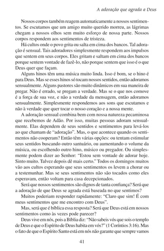 Lição 5
gozar de boa saúde física. Sempre vamos lutar contra a doença e a dor.
O Espírito de Deus em nós também não aperfeiçoa nossos sentimentos
e emoções. Ainda que alguns tenham mais problemas do que outros,
todos lutamos contra sentimentos que nos querem levar ao desânimo,
à incredulidade e ao pecado. Nossos sentidos, nossos pensamentos e a
condição de nosso corpo, tudo isso influi em nossos sentimentos.

O que influi em nossos sentimentos?
	 Os sentidos 	
	
	
	
	
	

audição	
visão	
olfato	
paladar	
tato	

Os pensamentos	
pensamentos de alegria	
pensamentos de tristeza	
pensamentos de adoração	
pensamentos de culpa	
pensamentos de rancor	

A condição do corpo
saúde
exercício		
dieta
cansaço
estresse

Visto que não podemos controlar totalmente as nossas emoções com
nossa própria vontade, tendemos a pensar que as mesmas têm algum
elemento sobrenatural. Talvez pensemos da seguinte maneira: “Se
minhas emoções mudaram e eu não as mudei, então foi Deus”. Mas,
será que nossas emoções são um meio de comunicação de confiança
entre nós e o Espírito de Deus?
Suponhamos, por exemplo, que nos sentimos cansados e exaustos.
Nossas emoções ficam sombrias. O que significa isso? Será isso de
Deus para que não nos comportemos mal? Será do diabo para que não
façamos algo bom? Ou será que é o resultado de trabalharmos muito
e dormirmos pouco? Quando tentamos receber mensagens espirituais
a partir de nossas emoções sempre acabamos confusos.
É verdade que não devemos desprezar nossas emoções e sentidos,
pois foi Deus quem os deu para nós. Ele nos deu a capacidade de
conhecermos a felicidade e a tristeza, o prazer e a solidão, o desejo e
a aversão… e muitas outras emoções. Mas já que as emoções se baseiam em nossa humanidade, elas são frágeis e instáveis. Não devemos
permitir que nossas emoções nos dominem, mas sim devemos pedir
a Deus que ele seja quem as domine.
Em sua busca de adoradores verdadeiros, Deus não escolhe adoradores sensuais. Ele deseja algo melhor.
42

 