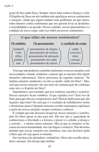 A adoração que agrada a Deus

	 C.	Adoradores espirituais
No princípio da vida de Adão, seu espírito ardia com a vida de
Deus. A vida de Deus alumiava o seu espírito (leia Provérbios 20:27)
e dava a Adão atitudes e um comportamento totalmente piedoso. Adão
adorava a Deus em espírito.
Deus disse a Adão que no dia em que ele comesse da árvore proibida morreria. Mas a Bíblia relata como ele comeu e depois continuou
vivendo neste mundo por muitos anos ainda. Teria Adão morrido no
dia em que comeu da árvore proibida?
Sim, pois a verdadeira morte dos homens não é a morte física. Para
os animais a morte física, sim, é a única morte. Mas a morte dos homens
é diferente da morte dos animais. A morte dos animais é o término da
vida, mas a morte dos homens é a separação da Vida.

Deus espera mais dos homens...
Adoração
espiritual
Adoração
sensual
Adoração
automática

As plantas

Os animais
43

Os homens

 