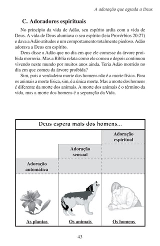 Lição 5
De maneira que quando Adão comeu do fruto, a vida que gozava
em seu espírito morreu. Ele experimentou em seu espírito uma morte
absoluta e profunda. E esta “morte passou a todos os homens por isso
que todos pecaram” (Romanos 5:12).
O que pode fazer alguém que está morto fisicamente? Nada.
O que alguém que está morto em espírito pode oferecer a Deus?
Nada.
Para podermos adorar a Deus em espírito temos que reverter à decisão de Adão. Ele deixou de crer em Deus e creu em si mesmo. Nós
temos que deixar de crer em nós mesmos e crer em Deus. Temos que
morrer para nós mesmos e para o pecado a fim de ressuscitarmos com
a vida nova de Deus em nosso espírito. E somente em Cristo é que
podemos efetuar esta mudança. “E, se Cristo está em vós, o corpo, na
verdade, está morto por causa do pecado, mas o espírito vive por causa
da justiça” (Romanos 8:10). Quando o Espírito Santo ilumina e aviva
o nosso espírito, ele nos dá graça para podermos adorar em espírito.
O mais profundo de nosso espírito produz adoração que agrada a
Deus. Ele quer que nos prostremos sobre nossos rostos diante dele,
reconhecendo nossa indignidade e desejando-o em nossa vida.
Os sacrifícios para Deus são o espírito quebrantado;
a um coração quebrantado e contrito não desprezarás, ó Deus.
— Salmo 51:17
Alguns procuram adorar a Deus por costume, mecanicamente;
outros procuram adorar a Deus com os sentimentos, sensualmente;
poucos adoram a Deus em seus espíritos; mas esses são os que Deus
está buscando. “Importa que os que o adoram o adorem em espírito
e em verdade” (João 4:24).
Todos temos a tendência de adorar mecânica e sensualmente. Você
costumava seguir estas tendências no passado? Se costumava, arrependa-se e peça a Deus que o ajude a adorá-lo em espírito.

44

 